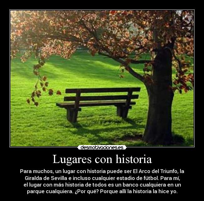 Lugares con historia - Para muchos, un lugar con historia puede ser El Arco del Triunfo, la
Giralda de Sevilla e incluso cualquier estadio de fútbol. Para mí,
el lugar con más historia de todos es un banco cualquiera en un
parque cualquiera. ¿Por qué? Porque allí la historia la hice yo.