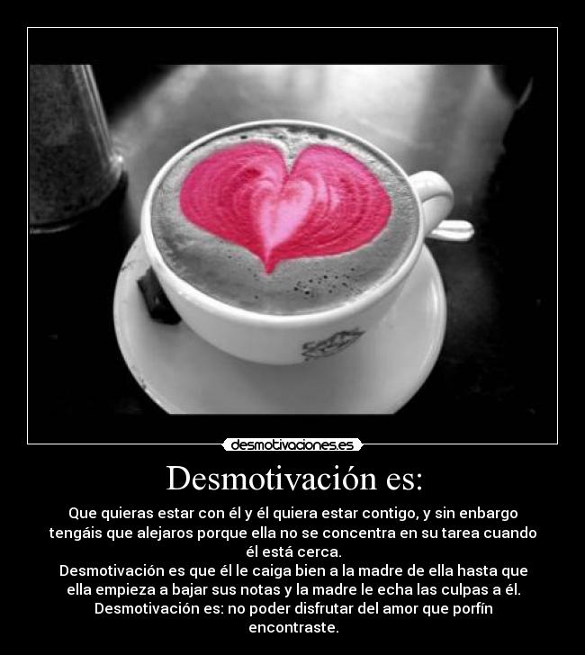 Desmotivación es: - Que quieras estar con él y él quiera estar contigo, y sin enbargo
tengáis que alejaros porque ella no se concentra en su tarea cuando
él está cerca.
Desmotivación es que él le caiga bien a la madre de ella hasta que
ella empieza a bajar sus notas y la madre le echa las culpas a él.
Desmotivación es: no poder disfrutar del amor que porfín
encontraste.