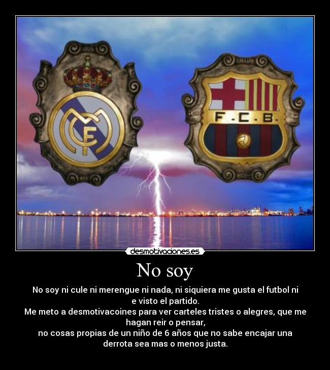 No soy - No soy ni cule ni merengue ni nada, ni siquiera me gusta el futbol ni
e visto el partido.
Me meto a desmotivacoines para ver carteles tristes o alegres, que me
hagan reir o pensar,
no cosas propias de un niño de 6 años que no sabe encajar una
derrota sea mas o menos justa.
