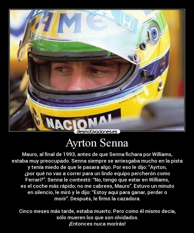 Ayrton Senna - Mauro, al final de 1993, antes de que Senna fichara por Williams,
estaba muy preocupado. Senna siempre se arriesgaba mucho en la pista
y tenía miedo de que le pasara algo. Por eso le dijo: “Ayrton,
¿por qué no vas a correr para un lindo equipo percherón como
Ferrari?”. Senna le contestó: “No, tengo que estar en Williams,
es el coche más rápido; no me cabrees, Mauro”. Estuvo un minuto
en silencio, le miró y le dijo: “Estoy aquí para ganar, perder o
morir”. Después, le firmó la cazadora.
Cinco meses más tarde, estaba muerto. Pero como él mismo decía,
sólo mueren los que son olvidados.
¡Entonces nuca morirás!