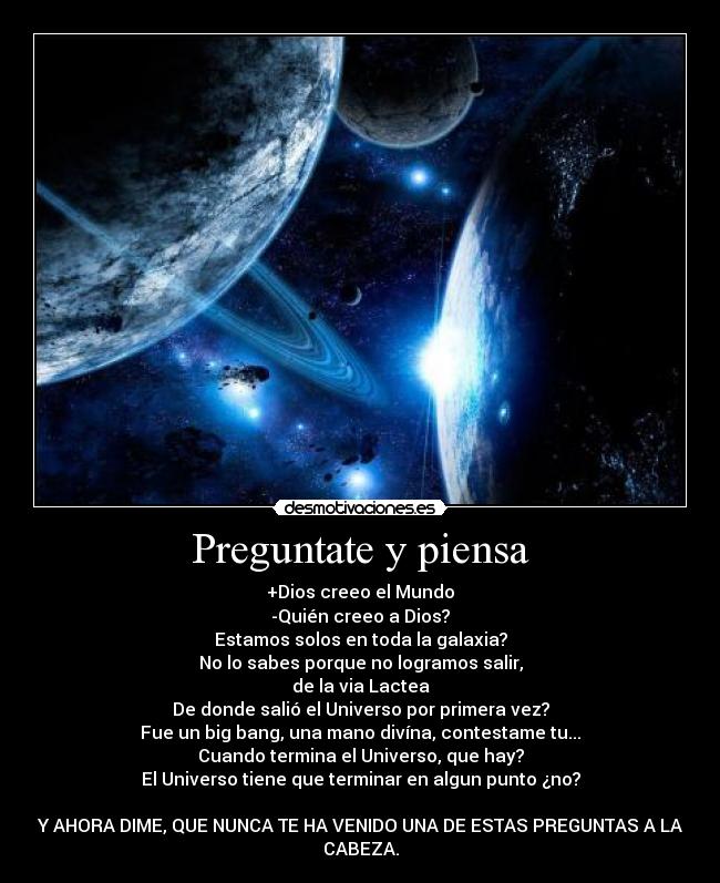 Preguntate y piensa - +Dios creeo el Mundo
-Quién creeo a Dios?
Estamos solos en toda la galaxia?
No lo sabes porque no logramos salir,
de la via Lactea
De donde salió el Universo por primera vez?
Fue un big bang, una mano divína, contestame tu...
Cuando termina el Universo, que hay?
El Universo tiene que terminar en algun punto ¿no?
Y AHORA DIME, QUE NUNCA TE HA VENIDO UNA DE ESTAS PREGUNTAS A LA
CABEZA.