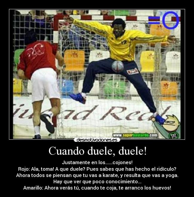 Cuando duele, duele! - Justamente en los......cojones!
Rojo: Ala, toma! A que duele? Pues sabes que has hecho el ridículo?
Ahora todos se piensan que tu vas a karate, y resulta que vas a yoga.
Hay que ver que poco conocimiento...
Amarillo: Ahora verás tú, cuando te coja, te arranco los huevos!