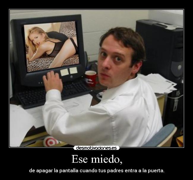Ese miedo, - de apagar la pantalla cuando tus padres entra a la puerta.