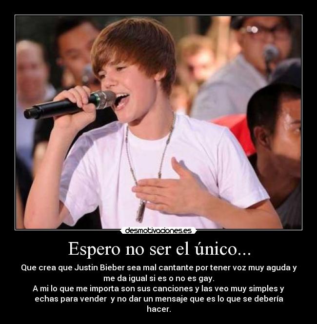 Espero no ser el único... - Que crea que Justin Bieber sea mal cantante por tener voz muy aguda y
me da igual si es o no es gay.
A mi lo que me importa son sus canciones y las veo muy simples y
echas para vender y no dar un mensaje que es lo que se debería
hacer.