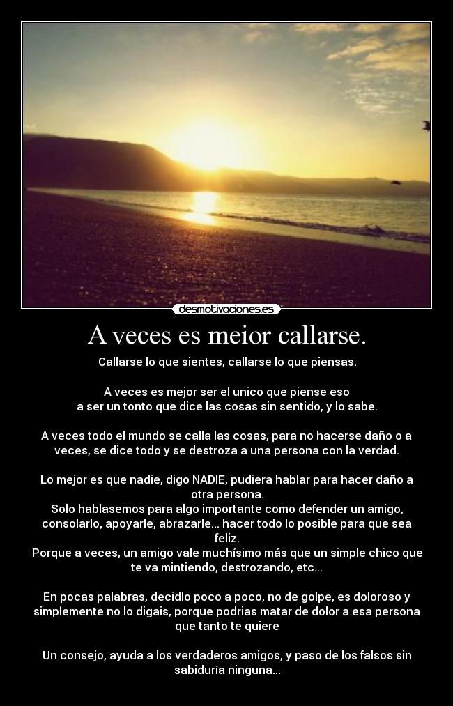 A veces es meior callarse. - Callarse lo que sientes, callarse lo que piensas.
A veces es mejor ser el unico que piense eso
a ser un tonto que dice las cosas sin sentido, y lo sabe.
A veces todo el mundo se calla las cosas, para no hacerse daño o a
veces, se dice todo y se destroza a una persona con la verdad.
Lo mejor es que nadie, digo NADIE, pudiera hablar para hacer daño a
otra persona.
Solo hablasemos para algo importante como defender un amigo,
consolarlo, apoyarle, abrazarle... hacer todo lo posible para que sea
feliz.
Porque a veces, un amigo vale muchísimo más que un simple chico que
te va mintiendo, destrozando, etc...
En pocas palabras, decidlo poco a poco, no de golpe, es doloroso y
simplemente no lo digais, porque podrias matar de dolor a esa persona
que tanto te quiere
Un consejo, ayuda a los verdaderos amigos, y paso de los falsos sin
sabiduría ninguna...