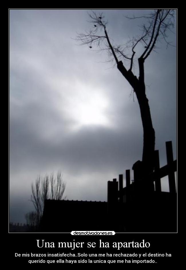Una mujer se ha apartado - De mis brazos insatisfecha..Solo una me ha rechazado y el destino ha
querido que ella haya sido la unica que me ha importado.. 