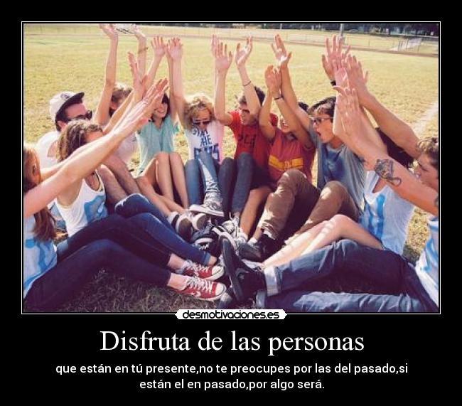 Disfruta de las personas - que están en tú presente,no te preocupes por las del pasado,si
están el en pasado,por algo será.