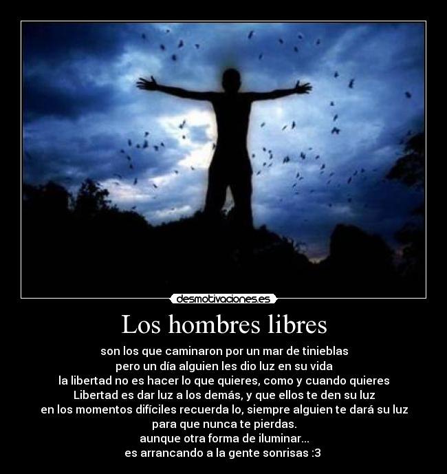 Los hombres libres - son los que caminaron por un mar de tinieblas
pero un día alguien les dio luz en su vida
la libertad no es hacer lo que quieres, como y cuando quieres
Libertad es dar luz a los demás, y que ellos te den su luz
en los momentos difíciles recuerda lo, siempre alguien te dará su luz
para que nunca te pierdas.
aunque otra forma de iluminar...
es arrancando a la gente sonrisas :3