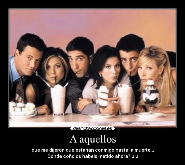 A aquellos - que me dijeron que estarian conmigo hasta la muerte...
Donde coño os habeis metido ahora? u.u