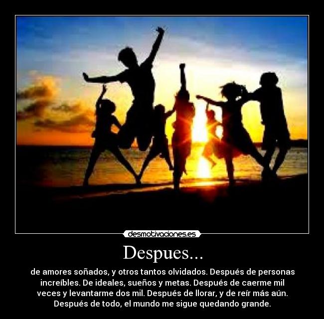 Despues... - de amores soñados, y otros tantos olvidados. Después de personas
increíbles. De ideales, sueños y metas. Después de caerme mil
veces y levantarme dos mil. Después de llorar, y de reír más aún.
Después de todo, el mundo me sigue quedando grande.