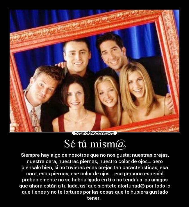 Sé tú mism@ - Siempre hay algo de nosotros que no nos gusta: nuestras orejas,
nuestra cara, nuestras piernas, nuestro color de ojos… pero
piénsalo bien, si no tuvieras esas orejas tan características, esa
cara, esas piernas, ese color de ojos… esa persona especial
probablemente no se habría fijado en tí o no tendrías los amigos
que ahora están a tu lado, así que siéntete afortunad@ por todo lo
que tienes y no te tortures por las cosas que te hubiera gustado
tener.