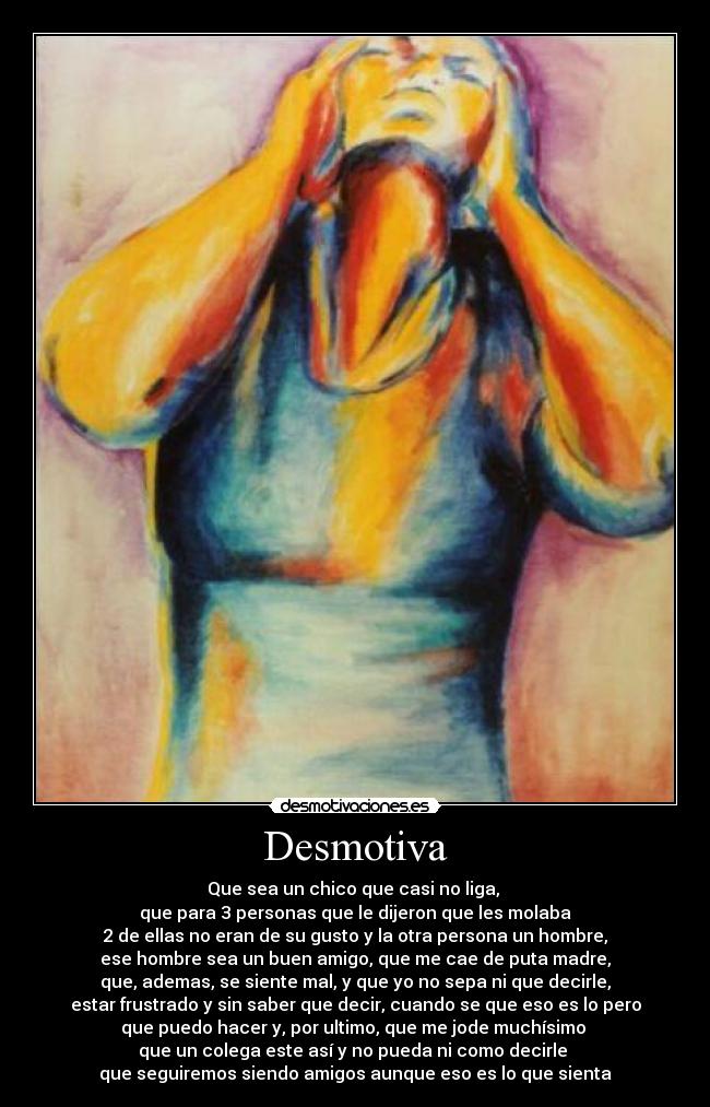 Desmotiva - Que sea un chico que casi no liga,
que para 3 personas que le dijeron que les molaba
2 de ellas no eran de su gusto y la otra persona un hombre,
ese hombre sea un buen amigo, que me cae de puta madre,
que, ademas, se siente mal, y que yo no sepa ni que decirle,
estar frustrado y sin saber que decir, cuando se que eso es lo pero
que puedo hacer y, por ultimo, que me jode muchísimo
que un colega este así y no pueda ni como decirle
que seguiremos siendo amigos aunque eso es lo que sienta