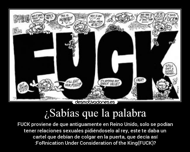 ¿Sabías que la palabra - FUCK proviene de que antiguamente en Reino Unido, solo se podían
tener relaciones sexuales pidiéndoselo al rey, este te daba un
cartel que debían de colgar en la puerta, que decía así
:FoRnication Under Consideration of the King(FUCK)?
