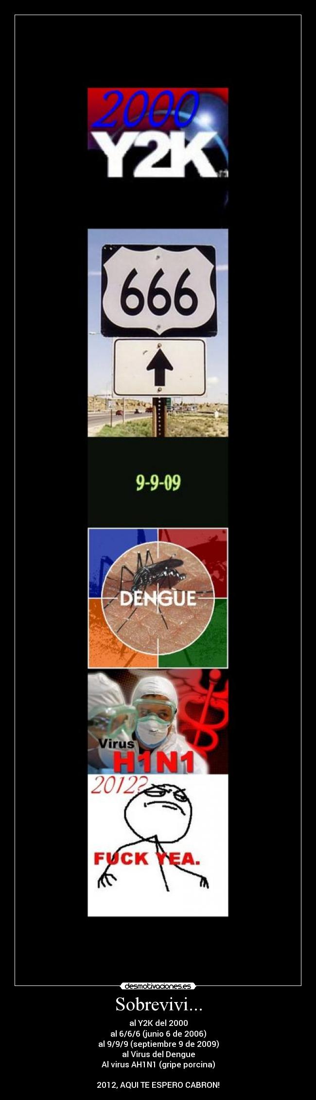 Sobrevivi... - al Y2K del 2000
al 6/6/6 (junio 6 de 2006)
al 9/9/9 (septiembre 9 de 2009)
al Virus del Dengue
Al virus AH1N1 (gripe porcina)
2012, AQUI TE ESPERO CABRON!