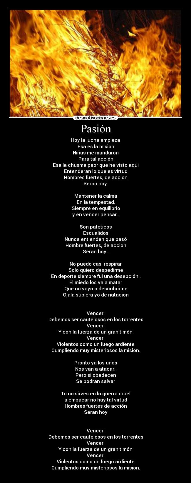 Pasión - Hoy la lucha empieza
Esa es la misión
Niñas me mandaron
Para tal acción
Esa la chusma peor que he visto aqui
Entenderan lo que es virtud
Hombres fuertes, de accion
Seran hoy.
Mantener la calma
En la tempestad.
Siempre en equilibrio
y en vencer pensar..
Son pateticos
Escualidos
Nunca entienden que pasó
Hombre fuertes, de accion
Seran hoy..
No puedo casi respirar
Solo quiero despedirme
En deporte siempre fui una desepción..
El miedo los va a matar
Que no vaya a descubrirme
Ojala supiera yo de natacion
Vencer!
Debemos ser cautelosos en los torrentes
Vencer!
Y con la fuerza de un gran timón
Vencer!
Violentos como un fuego ardiente
Cumpliendo muy misteriosos la misión.
Pronto ya los unos
Nos van a atacar..
Pero si obedecen
Se podran salvar
Tu no sirves en la guerra cruel
a empacar no hay tal virtud
Hombres fuertes de acción
Seran hoy
Vencer!
Debemos ser cautelosos en los torrentes
Vencer!
Y con la fuerza de un gran timón
Vencer!
Violentos como un fuego ardiente
Cumpliendo muy misteriosos la mision.