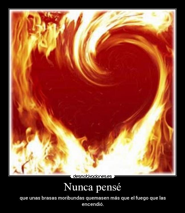 Nunca pensé - que unas brasas moribundas quemasen más que el fuego que las encendió.