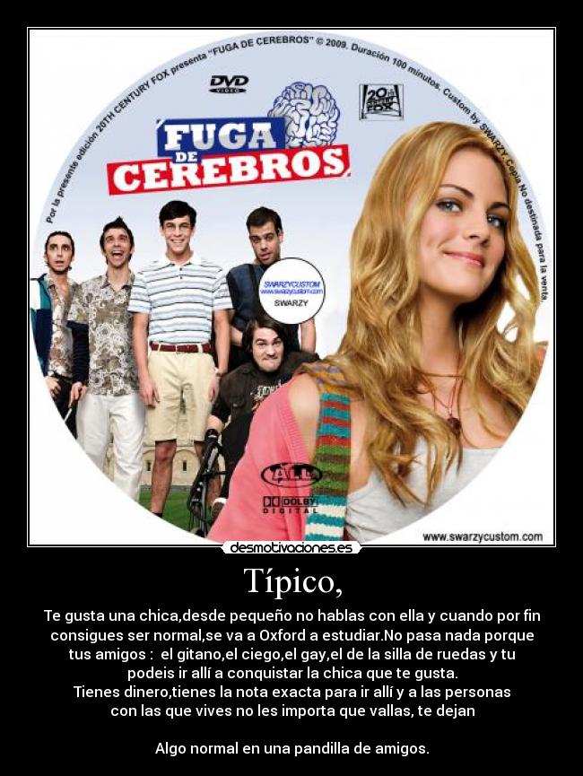 Típico, - Te gusta una chica,desde pequeño no hablas con ella y cuando por fin
consigues ser normal,se va a Oxford a estudiar.No pasa nada porque
tus amigos :  el gitano,el ciego,el gay,el de la silla de ruedas y tu
podeis ir allí a conquistar la chica que te gusta.
Tienes dinero,tienes la nota exacta para ir allí y a las personas
con las que vives no les importa que vallas, te dejan

Algo normal en una pandilla de amigos.