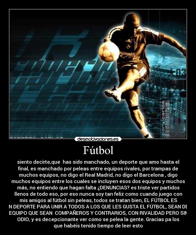 Fútbol - siento decirte,que has sido manchado, un deporte que amo hasta el
final, es manchado por peleas entre equipos rivales, por trampas de
muchos equipos, no digo el Real Madrid, no digo el Barcelona , digo
muchos equipos entre los cuales se incluyen esos dos equipos y muchos
más, no entiendo que hagan falta ¿DENUNCIAS? es triste ver partidos
llenos de todo eso, por eso nunca soy tan feliz como cuando juego con
mis amigos al fútbol sin peleas, todos se tratan bien, EL FÚTBOL ES
UN DEPORTE PARA UNIR A TODOS A LOS QUE LES GUSTA EL FÚTBOL, SEAN DEL
EQUIPO QUE SEAN COMPAÑEROS Y CONTRARIOS, CON RIVALIDAD PERO SIN
ODIO, y es decepcionante ver como se pelea la gente. Gracias pa los
que habéis tenido tiempo de leer esto