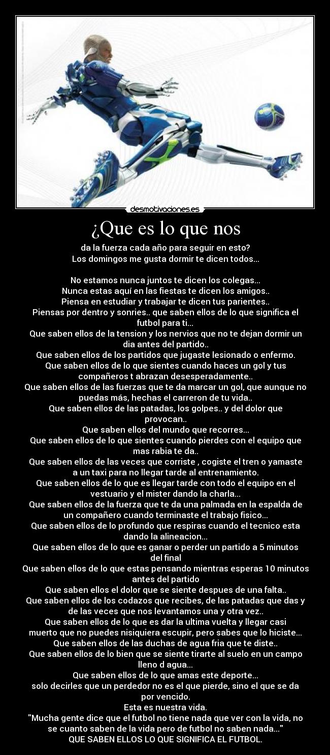 ¿Que es lo que nos - da la fuerza cada año para seguir en esto?
Los domingos me gusta dormir te dicen todos...
No estamos nunca juntos te dicen los colegas...
Nunca estas aquí en las fiestas te dicen los amigos..
Piensa en estudiar y trabajar te dicen tus parientes..
Piensas por dentro y sonries.. que saben ellos de lo que significa el
futbol para ti...
Que saben ellos de la tension y los nervios que no te dejan dormir un
dia antes del partido..
Que saben ellos de los partidos que jugaste lesionado o enfermo.
Que saben ellos de lo que sientes cuando haces un gol y tus
compañeros t abrazan desesperadamente..
Que saben ellos de las fuerzas que te da marcar un gol, que aunque no
puedas más, hechas el carreron de tu vida..
Que saben ellos de las patadas, los golpes.. y del dolor que
provocan..
Que saben ellos del mundo que recorres...
Que saben ellos de lo que sientes cuando pierdes con el equipo que
mas rabia te da..
Que saben ellos de las veces que corriste , cogiste el tren o yamaste
a un taxi para no llegar tarde al entrenamiento.
Que saben ellos de lo que es llegar tarde con todo el equipo en el
vestuario y el mister dando la charla...
Que saben ellos de la fuerza que te da una palmada en la espalda de
un compañero cuando terminaste el trabajo fisico...
Que saben ellos de lo profundo que respiras cuando el tecnico esta
dando la alineacion...
Que saben ellos de lo que es ganar o perder un partido a 5 minutos
del final
Que saben ellos de lo que estas pensando mientras esperas 10 minutos
antes del partido
Que saben ellos el dolor que se siente despues de una falta..
Que saben ellos de los codazos que recibes, de las patadas que das y
de las veces que nos levantamos una y otra vez..
Que saben ellos de lo que es dar la ultima vuelta y llegar casi
muerto que no puedes nisiquiera escupir, pero sabes que lo hiciste...
Que saben ellos de las duchas de agua fria que te diste..
Que saben ellos de lo bien que se siente tirarte al suelo en un campo
lleno d agua...
Que saben ellos de lo que amas este deporte...
solo decirles que un perdedor no es el que pierde, sino el que se da
por vencido.
Esta es nuestra vida.
Mucha gente dice que el futbol no tiene nada que ver con la vida, no
se cuanto saben de la vida pero de futbol no saben nada...
QUE SABEN ELLOS LO QUE SIGNIFICA EL FUTBOL.