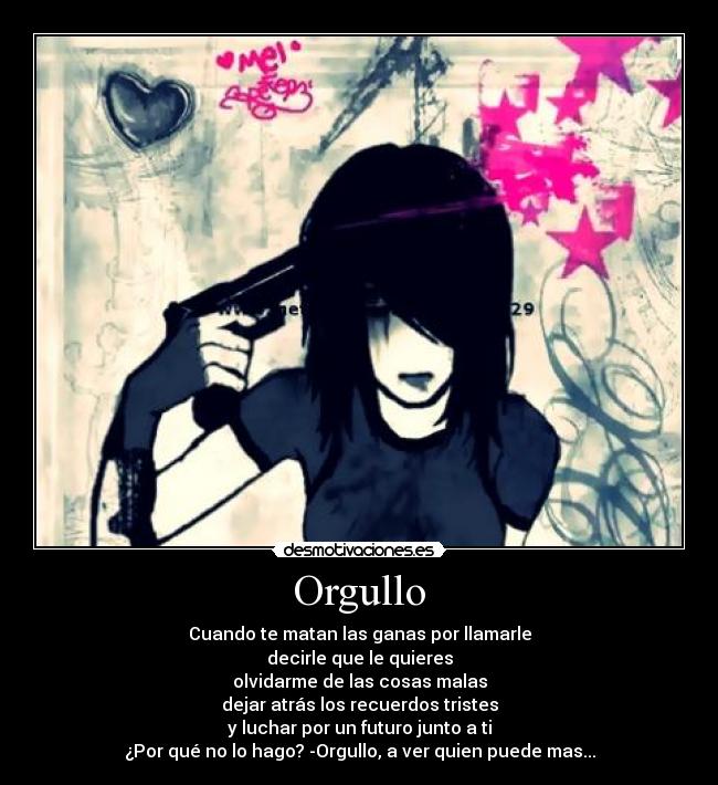 Orgullo - Cuando te matan las ganas por llamarle
decirle que le quieres
olvidarme de las cosas malas
dejar atrás los recuerdos tristes
y luchar por un futuro junto a ti
¿Por qué no lo hago? -Orgullo, a ver quien puede mas...