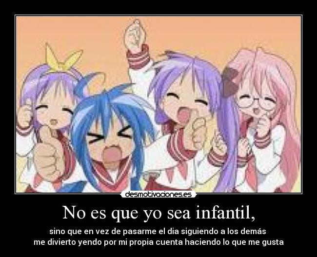 No es que yo sea infantil, - sino que en vez de pasarme el dia siguiendo a los demás
me divierto yendo por mi propia cuenta haciendo lo que me gusta