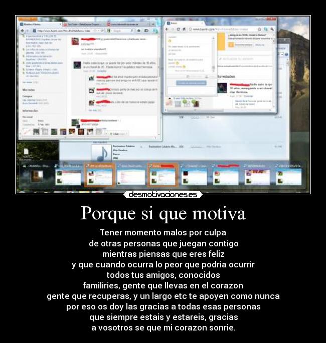Porque si que motiva - Tener momento malos por culpa
de otras personas que juegan contigo
mientras piensas que eres feliz
y que cuando ocurra lo peor que podria ocurrir
todos tus amigos, conocidos
familiries, gente que llevas en el corazon
gente que recuperas, y un largo etc te apoyen como nunca
por eso os doy las gracias a todas esas personas
que siempre estais y estareis, gracias
a vosotros se que mi corazon sonrie.