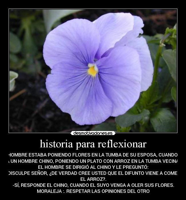 historia para reflexionar - UN HOMBRE ESTABA PONIENDO FLORES EN LA TUMBA DE SU ESPOSA, CUANDO VIÓ
A UN HOMBRE CHINO, PONIENDO UN PLATO CON ARROZ EN LA TUMBA VECINA.
EL HOMBRE SE DIRIGIÓ AL CHINO Y LE PREGUNTÓ:
-DISCULPE SEÑOR, ¿DE VERDAD CREE USTED QUE EL DIFUNTO VIENE A COMER
EL ARROZ?.
-SÍ, RESPONDE EL CHINO, CUANDO EL SUYO VENGA A OLER SUS FLORES.
MORALEJA :. RESPETAR LAS OPINIONES DEL OTRO