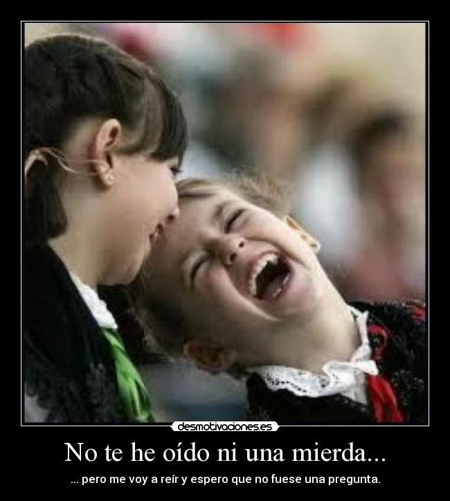 No te he oído ni una mierda... - ... pero me voy a reír y espero que no fuese una pregunta.
