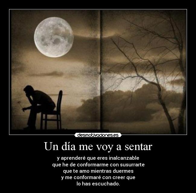 Un día me voy a sentar - y aprenderé que eres inalcanzable
que he de conformarme con susurrarte
que te amo mientras duermes
y me conformaré con creer que
lo has escuchado.