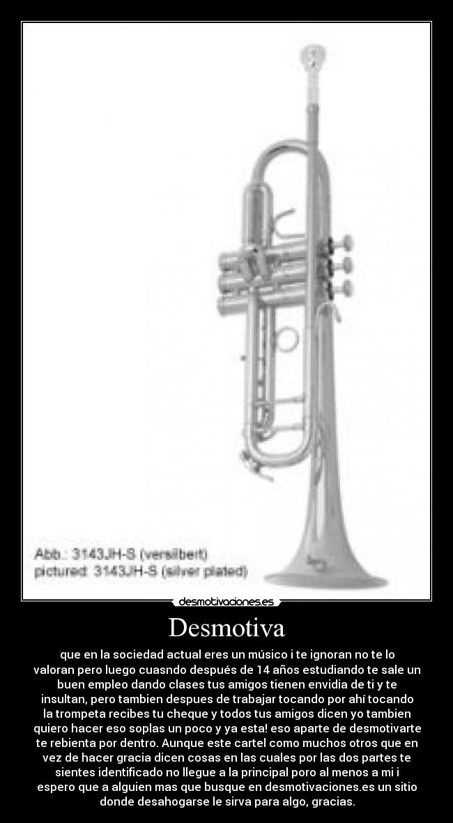 Desmotiva - que en la sociedad actual eres un músico i te ignoran no te lo
valoran pero luego cuasndo después de 14 años estudiando te sale un
buen empleo dando clases tus amigos tienen envidia de ti y te
insultan, pero tambien despues de trabajar tocando por ahí tocando
la trompeta recibes tu cheque y todos tus amigos dicen yo tambien
quiero hacer eso soplas un poco y ya esta! eso aparte de desmotivarte
te rebienta por dentro. Aunque este cartel como muchos otros que en
vez de hacer gracia dicen cosas en las cuales por las dos partes te
sientes identificado no llegue a la principal poro al menos a mi i
espero que a alguien mas que busque en desmotivaciones.es un sitio
donde desahogarse le sirva para algo, gracias.