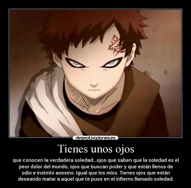 Tienes unos ojos - que conocen la verdadera soledad...ojos que saben que la soledad es el
peor dolor del mundo, ojos que buscan poder y que están llenos de
odio e instinto asesino. Igual que los míos. Tienes ojos que están
deseando matar a aquel que te puso en el infierno llamado soledad.