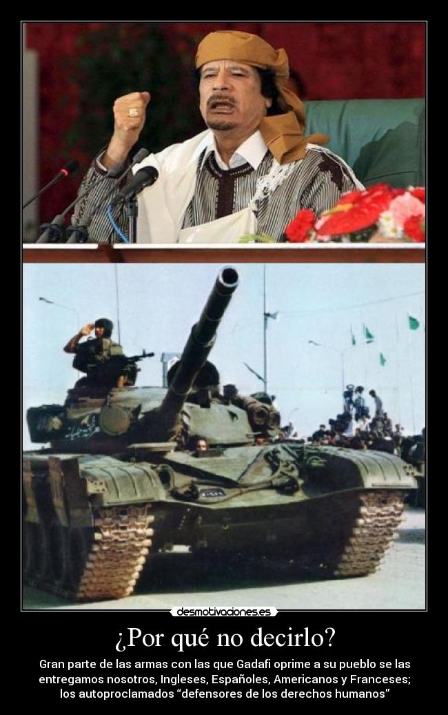 ¿Por qué no decirlo? - Gran parte de las armas con las que Gadafi oprime a su pueblo se las
entregamos nosotros, Ingleses, Españoles, Americanos y Franceses;
los autoproclamados “defensores de los derechos humanos”