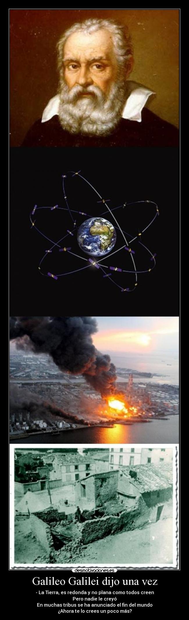 Galileo Galilei dijo una vez - - La Tierra, es redonda y no plana como todos creen
Pero nadie le creyó
En muchas tribus se ha anunciado el fin del mundo
¿Ahora te lo crees un poco más?