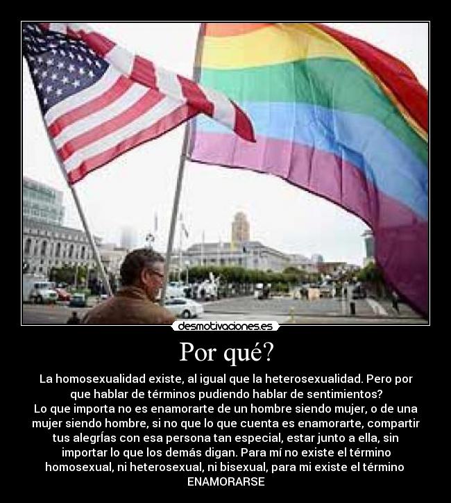 Por qué? - La homosexualidad existe, al igual que la heterosexualidad. Pero por
que hablar de términos pudiendo hablar de sentimientos?
Lo que importa no es enamorarte de un hombre siendo mujer, o de una
mujer siendo hombre, si no que lo que cuenta es enamorarte, compartir
tus alegrÍas con esa persona tan especial, estar junto a ella, sin
importar lo que los demás digan. Para mí no existe el término
homosexual, ni heterosexual, ni bisexual, para mi existe el término
ENAMORARSE