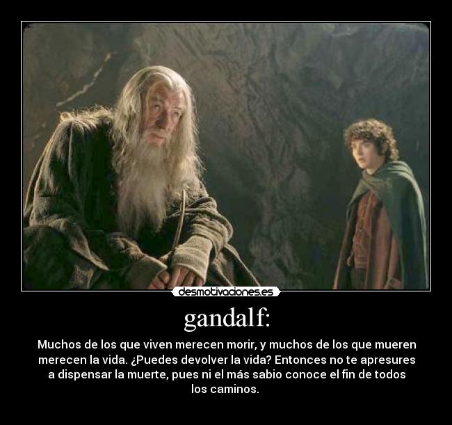 gandalf: - Muchos de los que viven merecen morir, y muchos de los que mueren
merecen la vida. ¿Puedes devolver la vida? Entonces no te apresures
a dispensar la muerte, pues ni el más sabio conoce el fin de todos
los caminos. 
