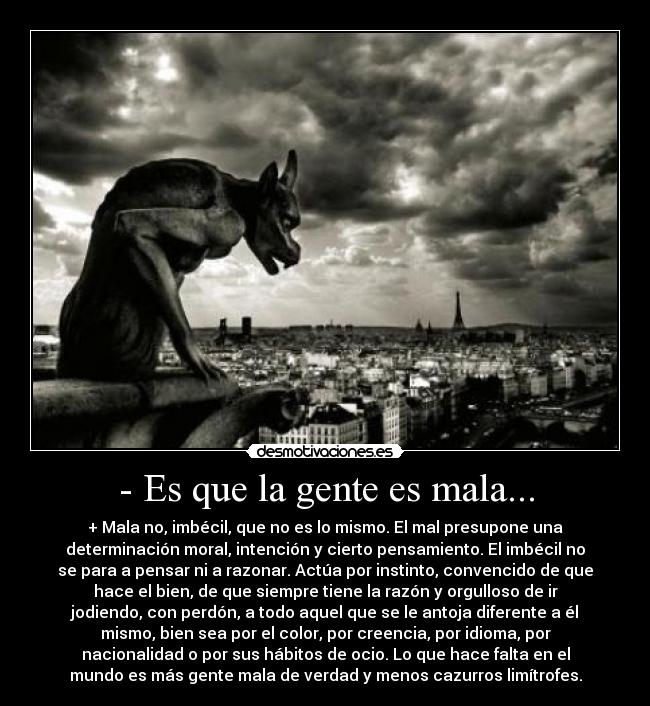 - Es que la gente es mala... - + Mala no, imbécil, que no es lo mismo. El mal presupone una
determinación moral, intención y cierto pensamiento. El imbécil no
se para a pensar ni a razonar. Actúa por instinto, convencido de que
hace el bien, de que siempre tiene la razón y orgulloso de ir
jodiendo, con perdón, a todo aquel que se le antoja diferente a él
mismo, bien sea por el color, por creencia, por idioma, por
nacionalidad o por sus hábitos de ocio. Lo que hace falta en el
mundo es más gente mala de verdad y menos cazurros limítrofes.