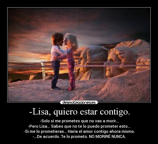 -Lisa, quiero estar contigo. - -Solo si me prometes que no vas a morir...
-Pero Lisa... Sabes que no te lo puedo prometer esto...
-Si me lo prometieras... Haria el amor contigo ahora mismo.
-...De acuerdo. Te lo prometo. NO MORIRÉ NUNCA.