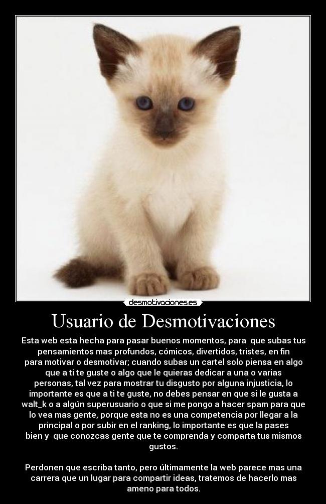 Usuario de Desmotivaciones - Esta web esta hecha para pasar buenos momentos, para que subas tus
pensamientos mas profundos, cómicos, divertidos, tristes, en fin
para motivar o desmotivar; cuando subas un cartel solo piensa en algo
que a ti te guste o algo que le quieras dedicar a una o varias
personas, tal vez para mostrar tu disgusto por alguna injusticia, lo
importante es que a ti te guste, no debes pensar en que si le gusta a
walt_k o a algún superusuario o que si me pongo a hacer spam para que
lo vea mas gente, porque esta no es una competencia por llegar a la
principal o por subir en el ranking, lo importante es que la pases
bien y que conozcas gente que te comprenda y comparta tus mismos
gustos.
Perdonen que escriba tanto, pero últimamente la web parece mas una
carrera que un lugar para compartir ideas, tratemos de hacerlo mas
ameno para todos.