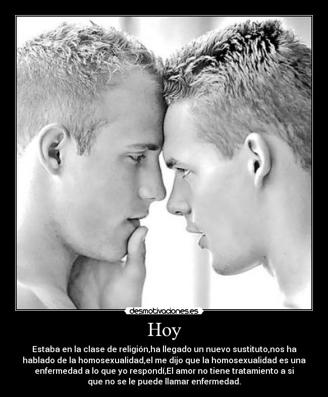 Hoy - Estaba en la clase de religión,ha llegado un nuevo sustituto,nos ha
hablado de la homosexualidad,el me dijo que la homosexualidad es una
enfermedad a lo que yo respondí,El amor no tiene tratamiento a si
que no se le puede llamar enfermedad.