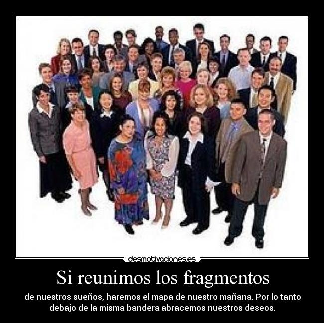 Si reunimos los fragmentos - de nuestros sueños, haremos el mapa de nuestro mañana. Por lo tanto
debajo de la misma bandera abracemos nuestros deseos.