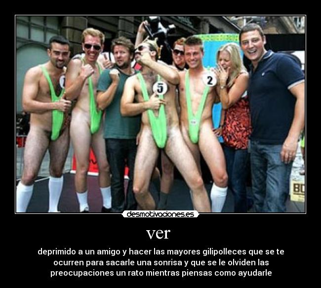 ver - deprimido a un amigo y hacer las mayores gilipolleces que se te
ocurren para sacarle una sonrisa y que se le olviden las
preocupaciones un rato mientras piensas como ayudarle