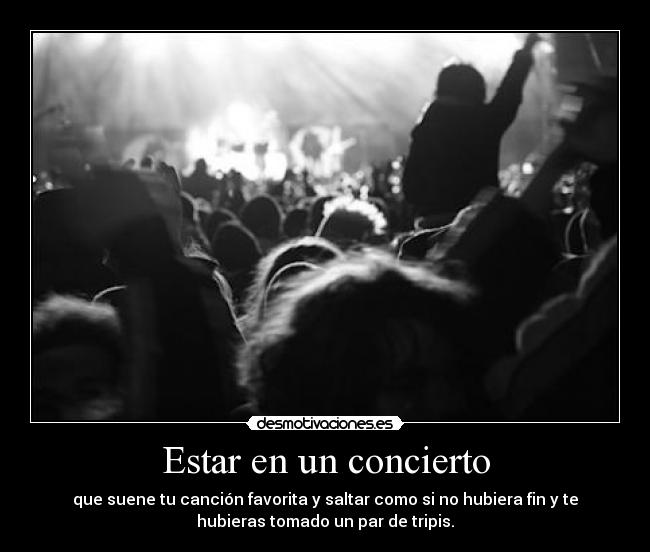 Estar en un concierto - que suene tu canción favorita y saltar como si no hubiera fin y te
hubieras tomado un par de tripis.