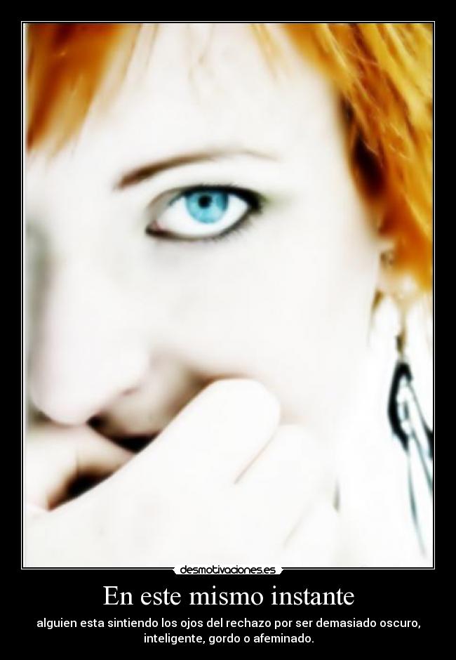 En este mismo instante - alguien esta sintiendo los ojos del rechazo por ser demasiado oscuro,
inteligente, gordo o afeminado.