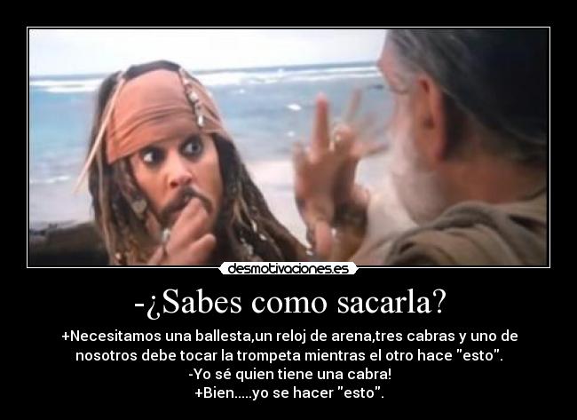 -¿Sabes como sacarla? - +Necesitamos una ballesta,un reloj de arena,tres cabras y uno de
nosotros debe tocar la trompeta mientras el otro hace esto.
-Yo sé quien tiene una cabra!
+Bien.....yo se hacer esto.