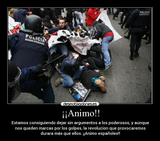 ¡¡Animo!! - Estamos consiguiendo dejar sin argumentos a los poderosos, y aunque
nos queden marcas por los golpes, la revolucion que provocaremos
durara más que ellos. ¡¡Animo españoles!!