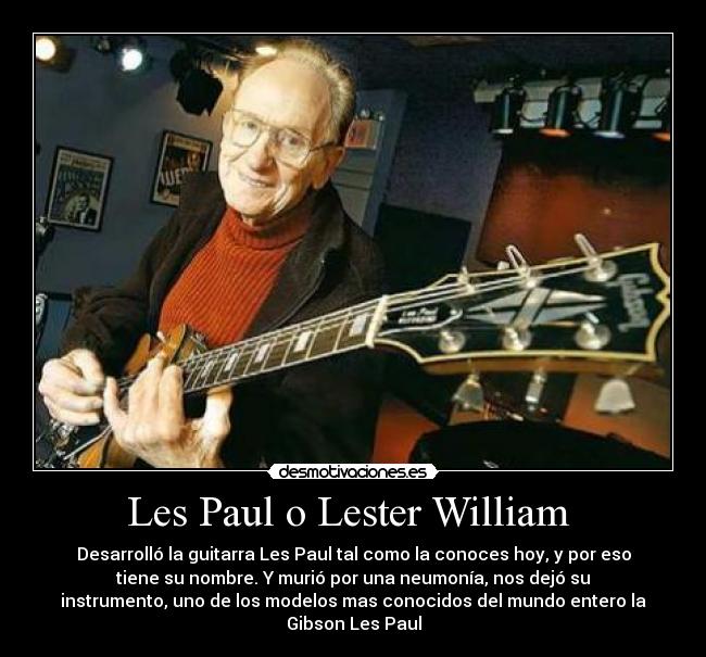 Les Paul o Lester William - Desarrolló la guitarra Les Paul tal como la conoces hoy, y por eso
tiene su nombre. Y murió por una neumonía, nos dejó su
instrumento, uno de los modelos mas conocidos del mundo entero la
Gibson Les Paul