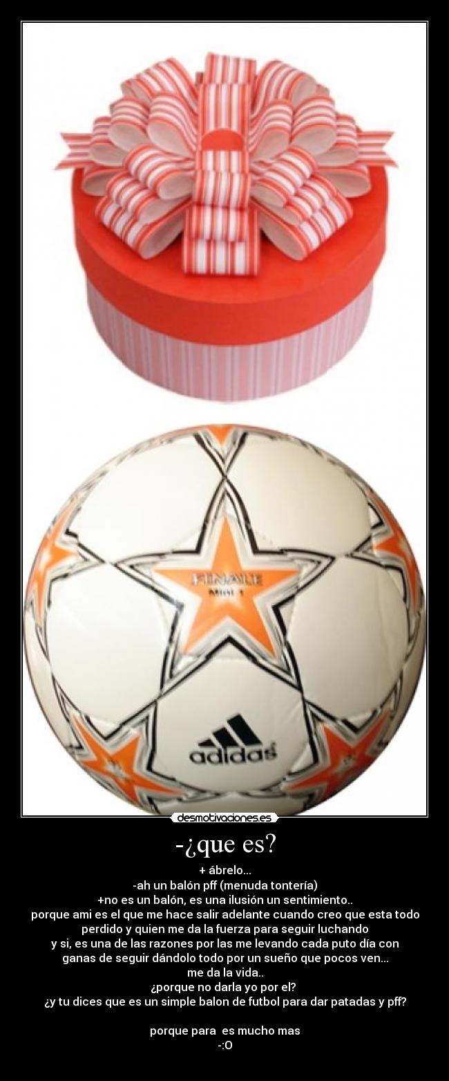 -¿que es? - + ábrelo...
-ah un balón pff (menuda tontería)
+no es un balón, es una ilusión un sentimiento..
porque ami es el que me hace salir adelante cuando creo que esta todo
perdido y quien me da la fuerza para seguir luchando
y si, es una de las razones por las me levando cada puto día con
ganas de seguir dándolo todo por un sueño que pocos ven...
me da la vida..
¿porque no darla yo por el?
¿y tu dices que es un simple balon de futbol para dar patadas y pff?
porque para es mucho mas
-:O