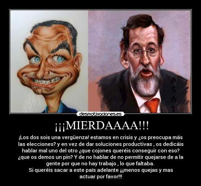 ¡¡¡MIERDAAAA!!! - ¡Los dos sois una vergüenza! estamos en crisis y ¿os preocupa más
las elecciones? y en vez de dar soluciones productivas , os dedicáis
hablar mal uno del otro ¿que cojones queréis conseguir con eso?
¿que os demos un pin? Y de no hablar de no permitir quejarse de a la
gente por que no hay trabajo , lo que faltaba. 
Si queréis sacar a este país adelante ¡¡¡menos quejas y mas
actuar por favor!!!