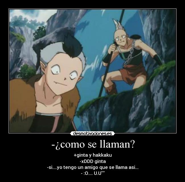 -¿como se llaman? - +ginta y hakkaku
-xDDD ginta
-si....yo tengo un amigo que se llama asi...
- :O.... U.U