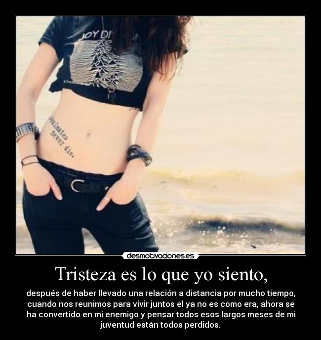 Tristeza es lo que yo siento, - después de haber llevado una relación a distancia por mucho tiempo,
cuando nos reunimos para vivir juntos el ya no es como era, ahora se
ha convertido en mi enemigo y pensar todos esos largos meses de mi
juventud están todos perdidos.